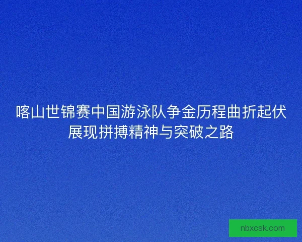 喀山世锦赛中国游泳队争金历程曲折起伏展现拼搏精神与突破之路
