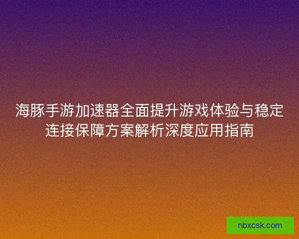 海豚手游加速器全面提升游戏体验与稳定连接保障方案解析深度应用指南