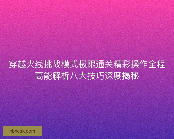 穿越火线挑战模式极限通关精彩操作全程高能解析八大技巧深度揭秘