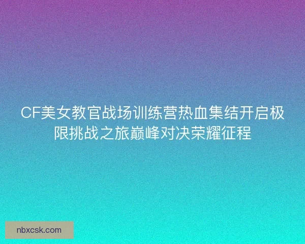 CF美女教官战场训练营热血集结开启极限挑战之旅巅峰对决荣耀征程