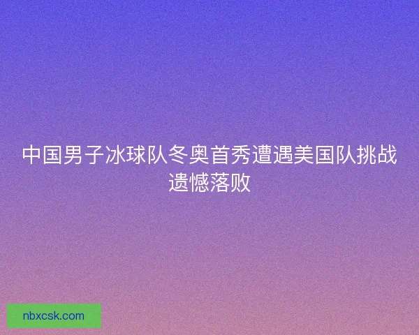 中国男子冰球队冬奥首秀遭遇美国队挑战遗憾落败