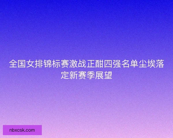 全国女排锦标赛激战正酣四强名单尘埃落定新赛季展望