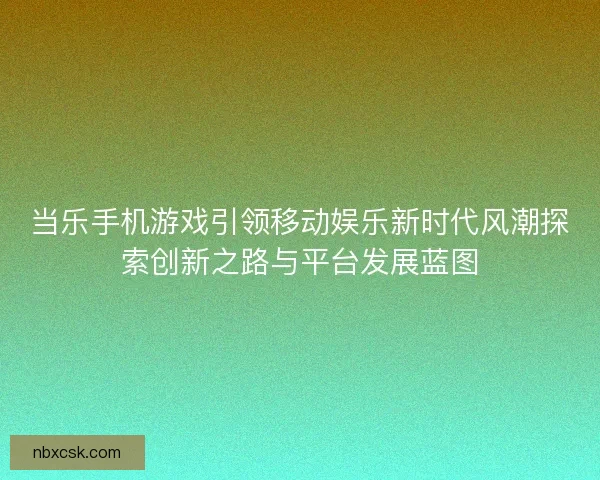 当乐手机游戏引领移动娱乐新时代风潮探索创新之路与平台发展蓝图