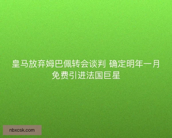 皇马放弃姆巴佩转会谈判 确定明年一月免费引进法国巨星
